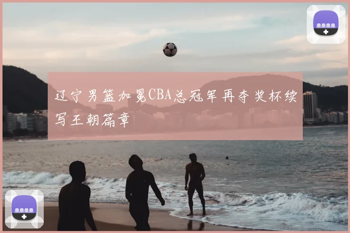 辽宁男篮加冕CBA总冠军再夺奖杯续写王朝篇章