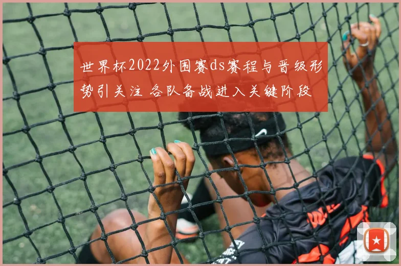 世界杯2022外围赛ds赛程与晋级形势引关注 各队备战进入关键阶段