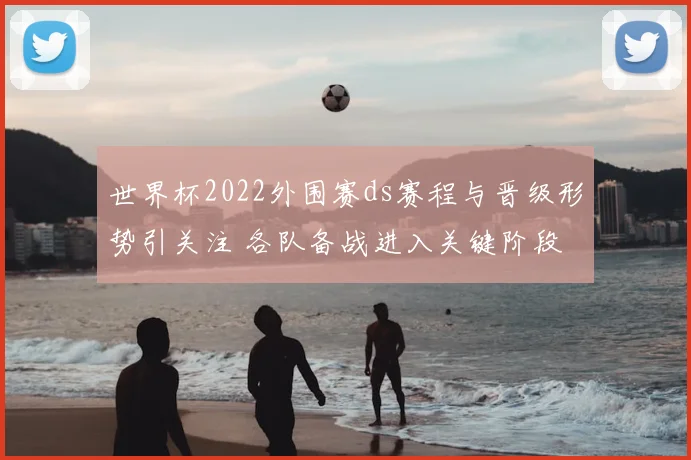 世界杯2022外围赛ds赛程与晋级形势引关注 各队备战进入关键阶段
