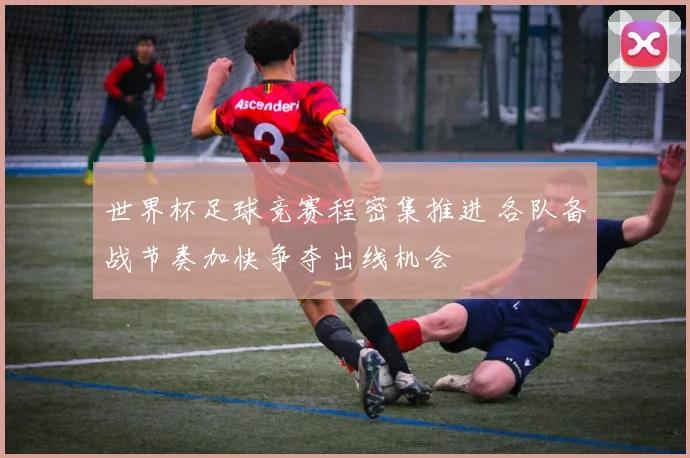 世界杯足球竞赛程密集推进 各队备战节奏加快争夺出线机会
