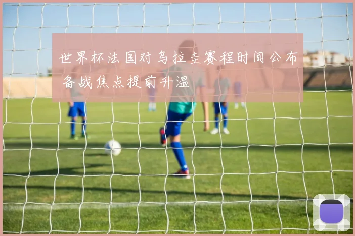 世界杯法国对乌拉圭赛程时间公布 备战焦点提前升温
