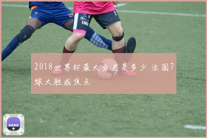 2018世界杯最大分差是多少 法国7球大胜成焦点